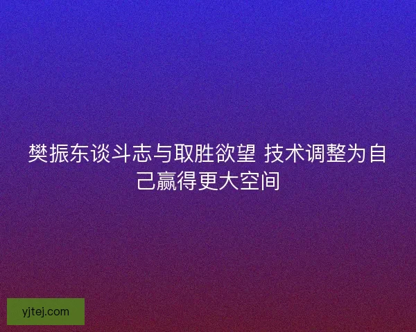 樊振东谈斗志与取胜欲望 技术调整为自己赢得更大空间 樊振东谈斗志与取胜欲望 技术调整为自己赢得更大空间