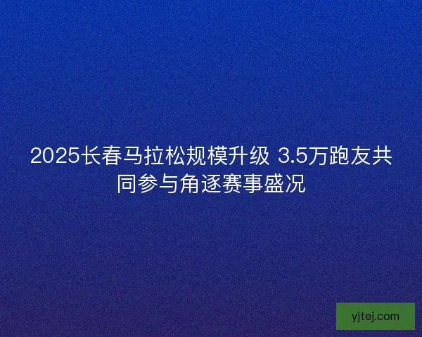 2025长春马拉松规模升级 3.5万跑友共同参与角逐赛事盛况