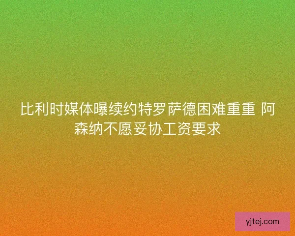 比利时媒体曝续约特罗萨德困难重重 阿森纳不愿妥协工资要求