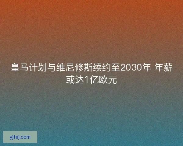 皇马计划与维尼修斯续约至2030年 年薪或达1亿欧元