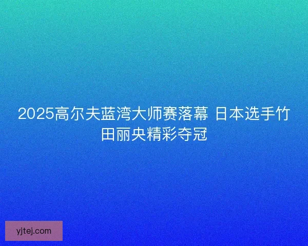 2025高尔夫蓝湾大师赛落幕 日本选手竹田丽央精彩夺冠