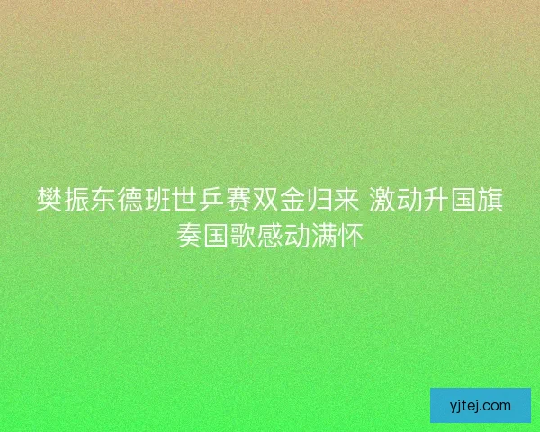 樊振东德班世乒赛双金归来 激动升国旗奏国歌感动满怀