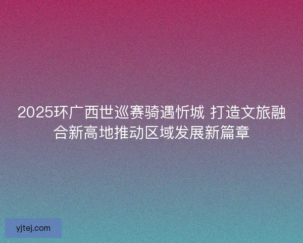 2025环广西世巡赛骑遇忻城 打造文旅融合新高地推动区域发展新篇章 2025环广西世巡赛骑遇忻城 打造文旅融合新高地推动区域发展新篇章