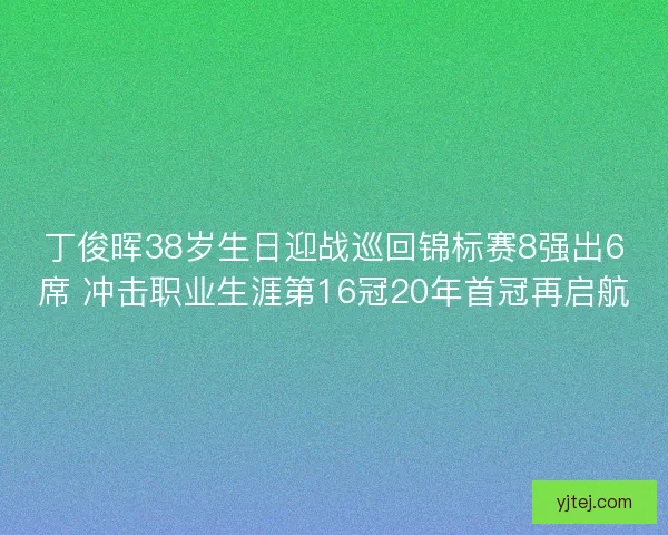 丁俊晖38岁生日迎战巡回锦标赛8强出6席 冲击职业生涯第16冠20年首冠再启航