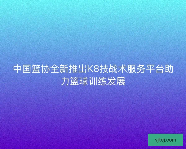 中国篮协全新推出K8技战术服务平台助力篮球训练发展 中国篮协全新推出K8技战术服务平台助力篮球训练发展