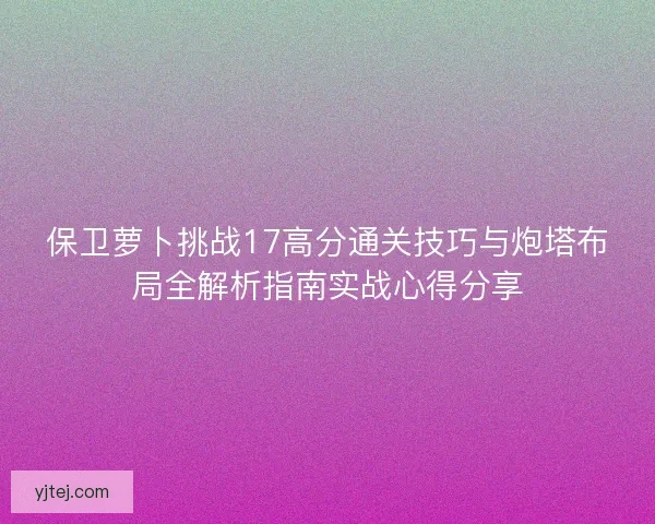 保卫萝卜挑战17高分通关技巧与炮塔布局全解析指南实战心得分享 保卫萝卜挑战17高分通关技巧与炮塔布局全解析指南实战心得分享