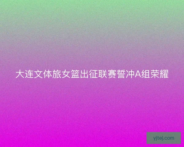 大连文体旅女篮出征联赛誓冲A组荣耀