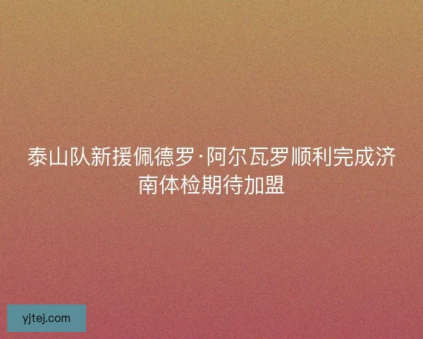 泰山队新援佩德罗·阿尔瓦罗顺利完成济南体检期待加盟