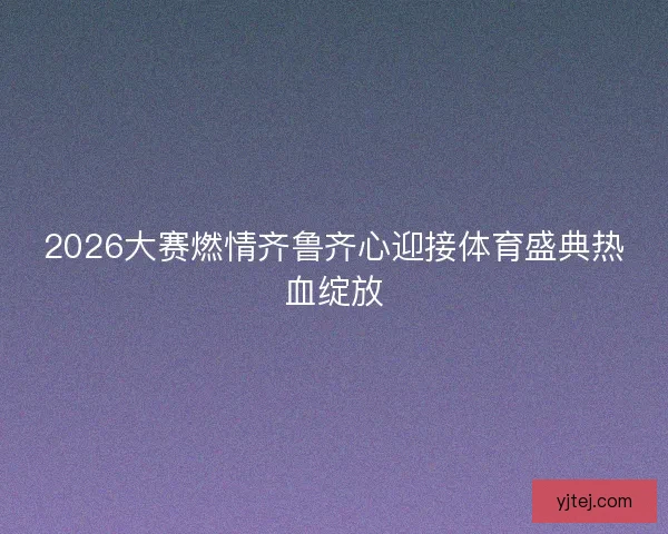 2026大赛燃情齐鲁齐心迎接体育盛典热血绽放