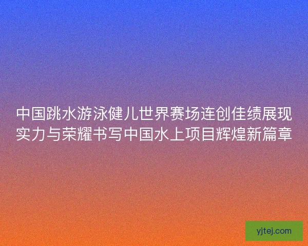 中国跳水游泳健儿世界赛场连创佳绩展现实力与荣耀书写中国水上项目辉煌新篇章