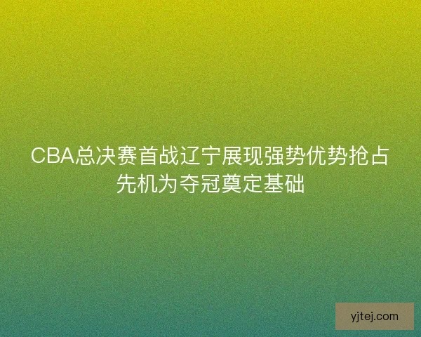 CBA总决赛首战辽宁展现强势优势抢占先机为夺冠奠定基础