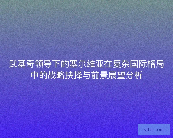 武基奇领导下的塞尔维亚在复杂国际格局中的战略抉择与前景展望分析