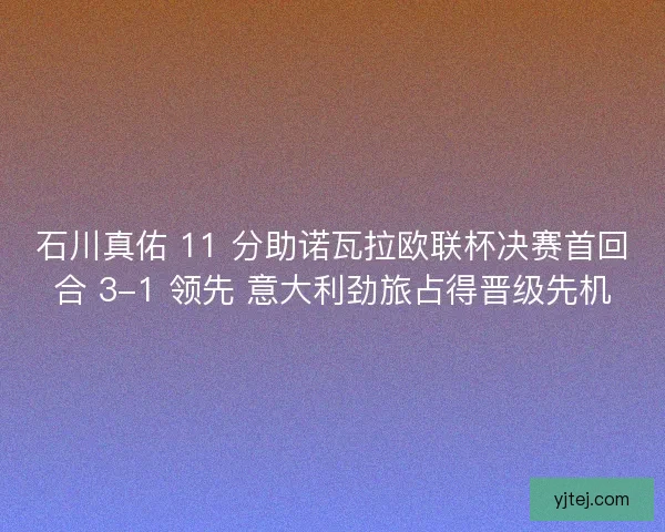 石川真佑 11 分助诺瓦拉欧联杯决赛首回合 3-1 领先 意大利劲旅占得晋级先机