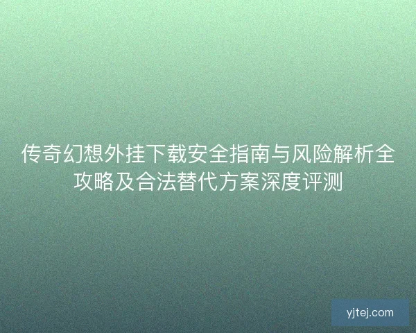 传奇幻想外挂下载安全指南与风险解析全攻略及合法替代方案深度评测
