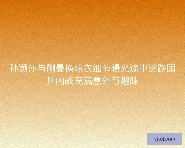 孙颖莎与蒯曼换球衣细节曝光途中迷路国乒内战充满意外与趣味