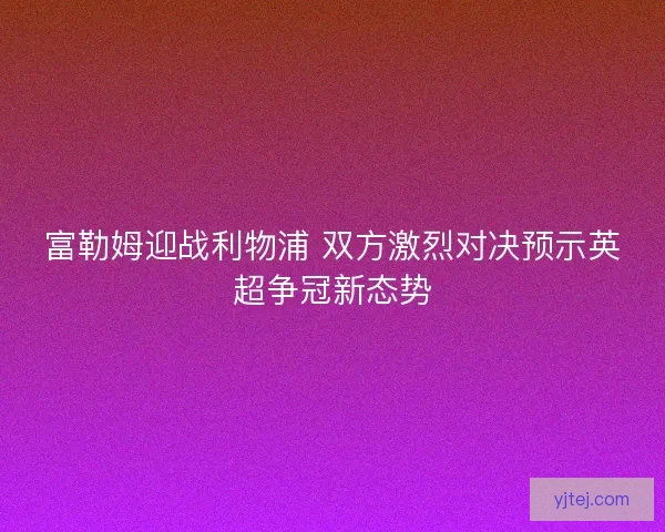富勒姆迎战利物浦 双方激烈对决预示英超争冠新态势