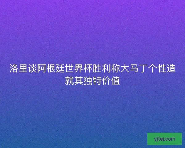 洛里谈阿根廷世界杯胜利称大马丁个性造就其独特价值