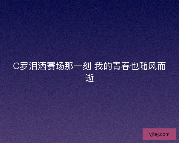 C罗泪洒赛场那一刻 我的青春也随风而逝 C罗泪洒赛场那一刻 我的青春也随风而逝