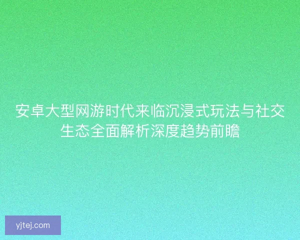 安卓大型网游时代来临沉浸式玩法与社交生态全面解析深度趋势前瞻