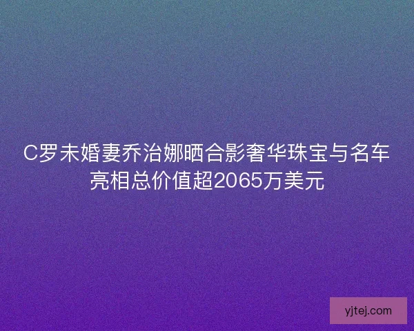 C罗未婚妻乔治娜晒合影奢华珠宝与名车亮相总价值超2065万美元