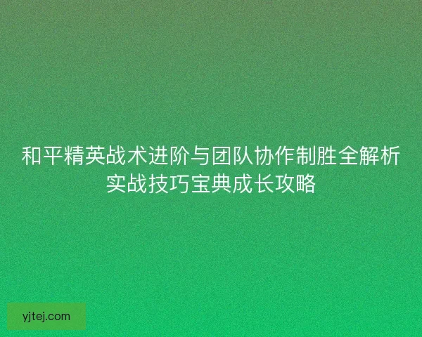 和平精英战术进阶与团队协作制胜全解析实战技巧宝典成长攻略
