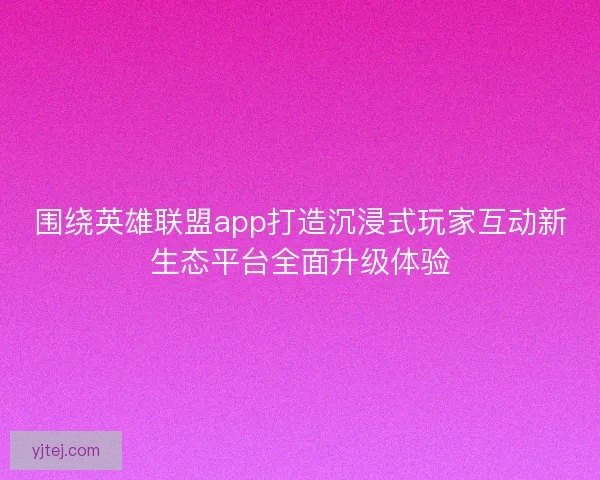 围绕英雄联盟app打造沉浸式玩家互动新生态平台全面升级体验 围绕英雄联盟app打造沉浸式玩家互动新生态平台全面升级体验