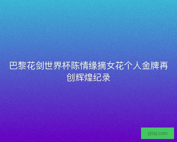 巴黎花剑世界杯陈情缘摘女花个人金牌再创辉煌纪录 巴黎花剑世界杯陈情缘摘女花个人金牌再创辉煌纪录