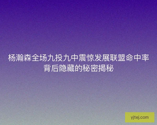 杨瀚森全场九投九中震惊发展联盟命中率背后隐藏的秘密揭秘 杨瀚森全场九投九中震惊发展联盟命中率背后隐藏的秘密揭秘