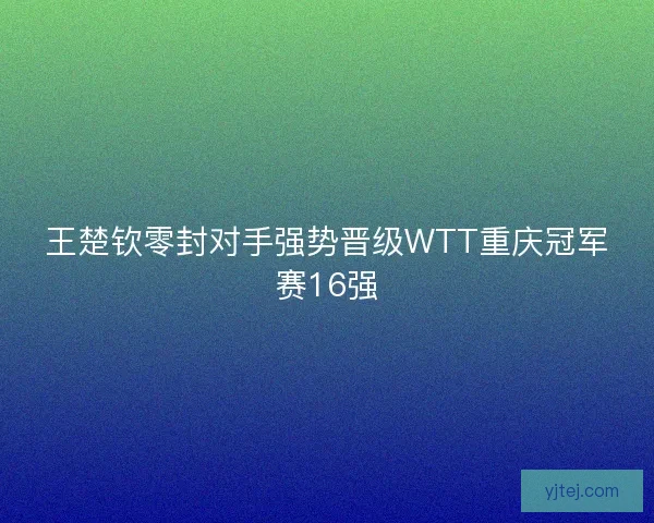 王楚钦零封对手强势晋级WTT重庆冠军赛16强 王楚钦零封对手强势晋级WTT重庆冠军赛16强