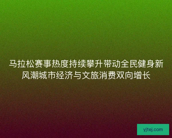 马拉松赛事热度持续攀升带动全民健身新风潮城市经济与文旅消费双向增长 马拉松赛事热度持续攀升带动全民健身新风潮城市经济与文旅消费双向增长