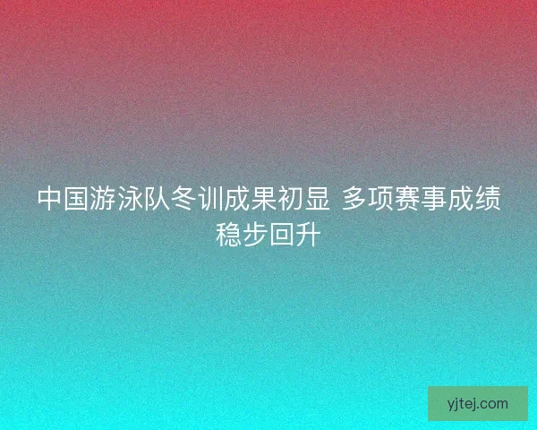中国游泳队冬训成果初显 多项赛事成绩稳步回升 中国游泳队冬训成果初显 多项赛事成绩稳步回升
