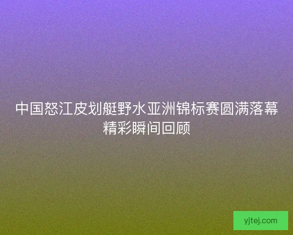 中国怒江皮划艇野水亚洲锦标赛圆满落幕精彩瞬间回顾 中国怒江皮划艇野水亚洲锦标赛圆满落幕精彩瞬间回顾